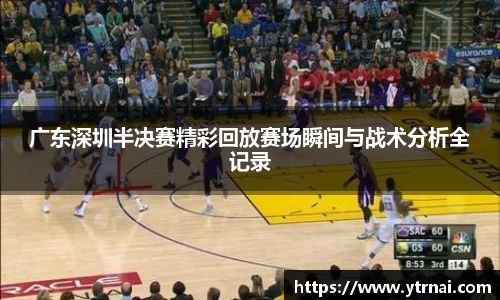 广东深圳半决赛精彩回放赛场瞬间与战术分析全记录