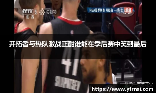 开拓者与热队激战正酣谁能在季后赛中笑到最后