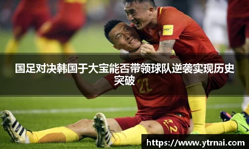 国足对决韩国于大宝能否带领球队逆袭实现历史突破